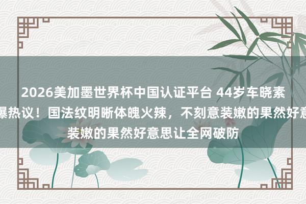 2026美加墨世界杯中国认证平台 44岁车晓素颜逛超市照引爆热议！国法纹明晰体魄火辣，不刻意装嫩的果然好意思让全网破防