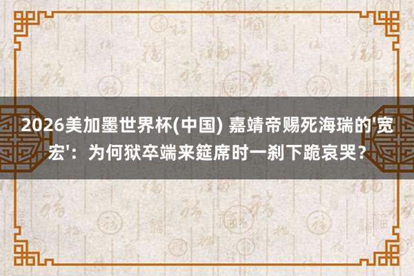 2026美加墨世界杯(中国) 嘉靖帝赐死海瑞的'宽宏'：为何狱卒端来筵席时一刹下跪哀哭？