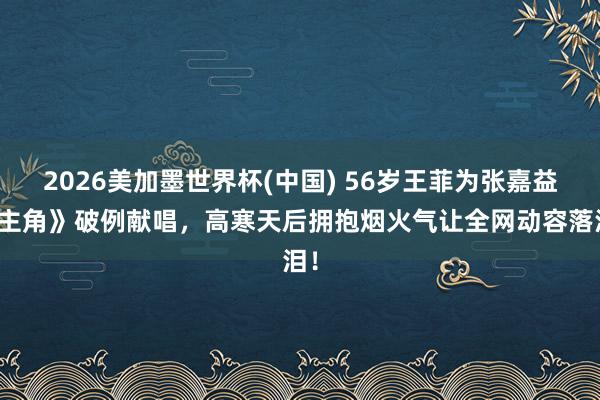2026美加墨世界杯(中国) 56岁王菲为张嘉益《主角》破例献唱，高寒天后拥抱烟火气让全网动容落泪！