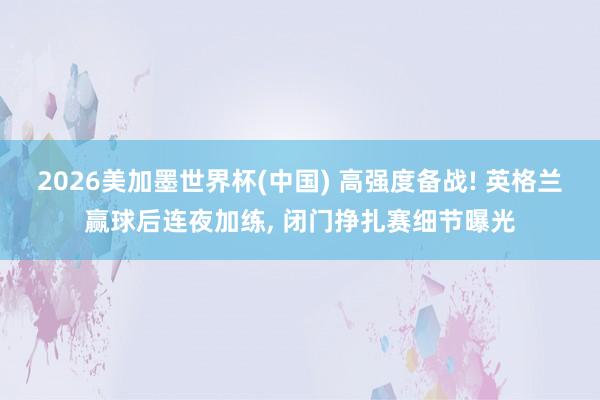 2026美加墨世界杯(中国) 高强度备战! 英格兰赢球后连夜加练， 闭门挣扎赛细节曝光