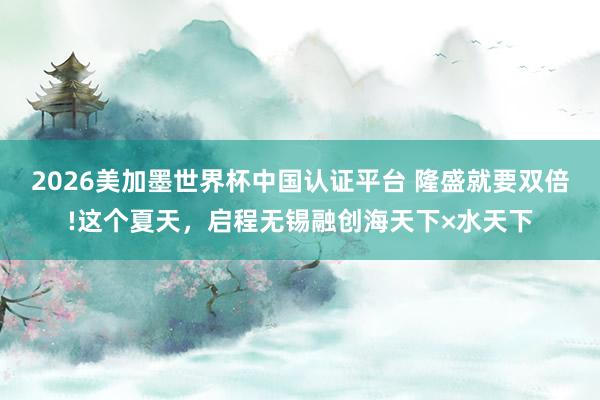 2026美加墨世界杯中国认证平台 隆盛就要双倍!这个夏天，启程无锡融创海天下×水天下
