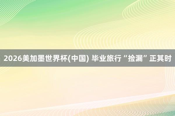2026美加墨世界杯(中国) 毕业旅行“捡漏”正其时