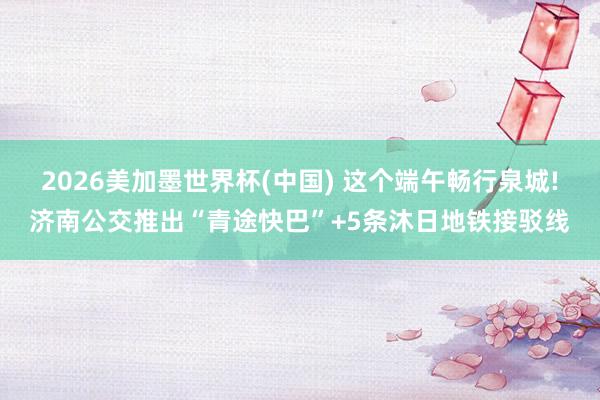 2026美加墨世界杯(中国) 这个端午畅行泉城!济南公交推出“青途快巴”+5条沐日地铁接驳线