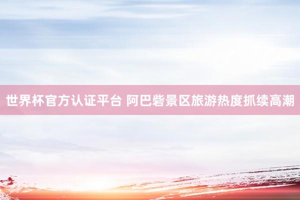 世界杯官方认证平台 阿巴砦景区旅游热度抓续高潮