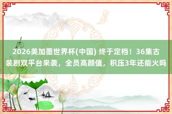 2026美加墨世界杯(中国) 终于定档！36集古装剧双平台来袭，全员高颜值，积压3年还能火吗