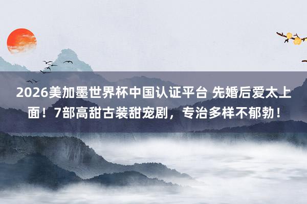 2026美加墨世界杯中国认证平台 先婚后爱太上面!7部高甜古装甜宠剧,专治多样不郁勃!