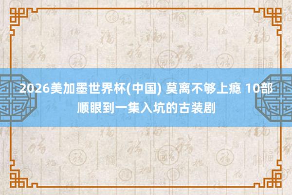 2026美加墨世界杯(中国) 莫离不够上瘾 10部顺眼到一集入坑的古装剧